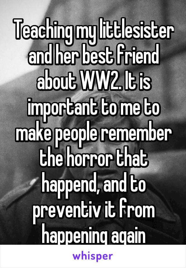 Teaching my littlesister and her best friend about WW2. It is important to me to make people remember the horror that happend, and to preventiv it from happening again