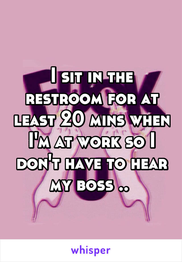 I sit in the restroom for at least 20 mins when I'm at work so I don't have to hear my boss .. 