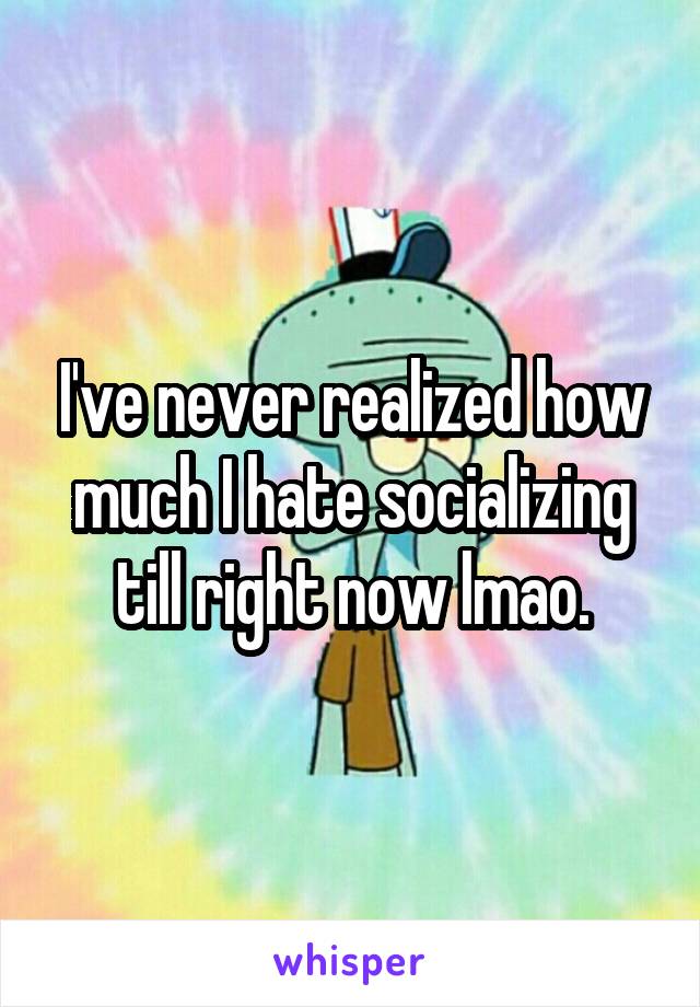 I've never realized how much I hate socializing till right now lmao.