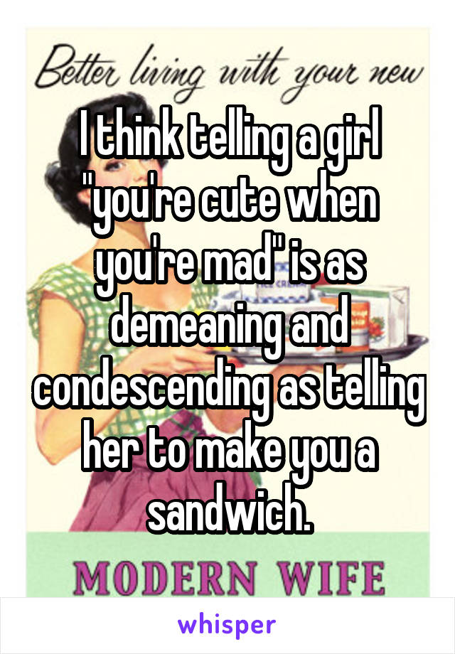 I think telling a girl "you're cute when you're mad" is as demeaning and condescending as telling her to make you a sandwich.