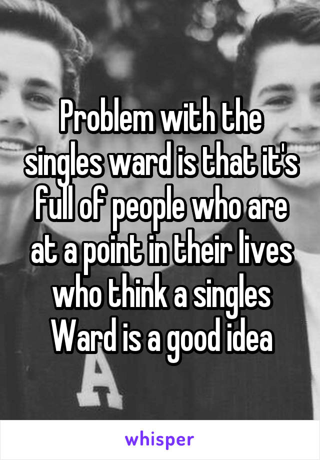 Problem with the singles ward is that it's full of people who are at a point in their lives who think a singles Ward is a good idea