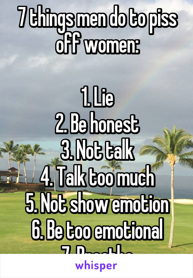 7 things men do to piss off women:

1. Lie
2. Be honest
3. Not talk
4. Talk too much
5. Not show emotion
6. Be too emotional
7. Breathe