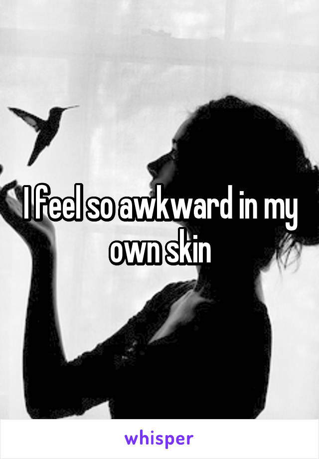 I feel so awkward in my own skin