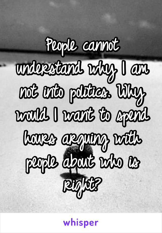 People cannot understand why I am not into politics. Why would I want to spend hours arguing with people about who is right?