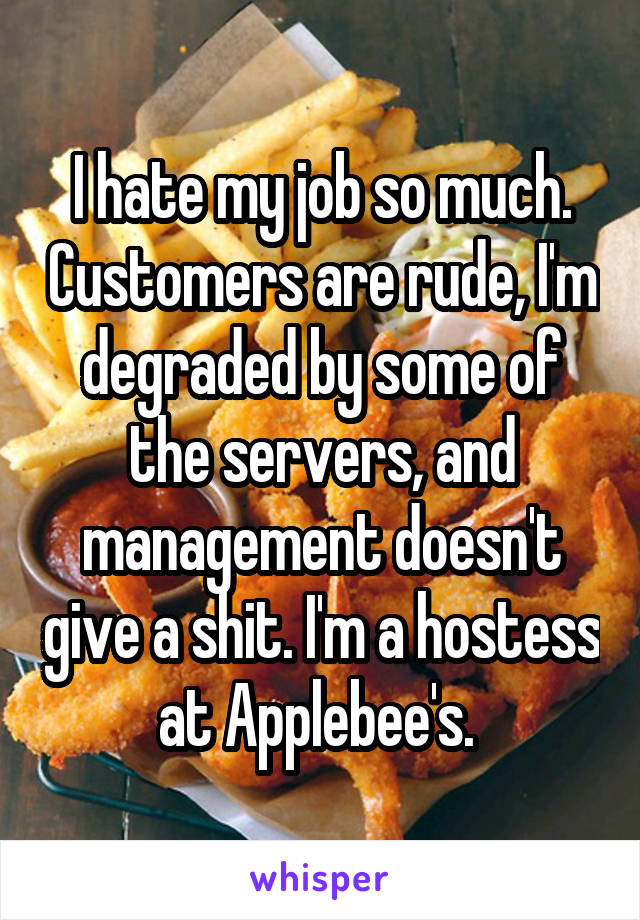 I hate my job so much. Customers are rude, I'm degraded by some of the servers, and management doesn't give a shit. I'm a hostess at Applebee's. 