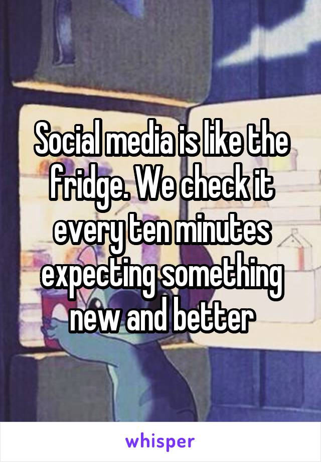 Social media is like the fridge. We check it every ten minutes expecting something new and better