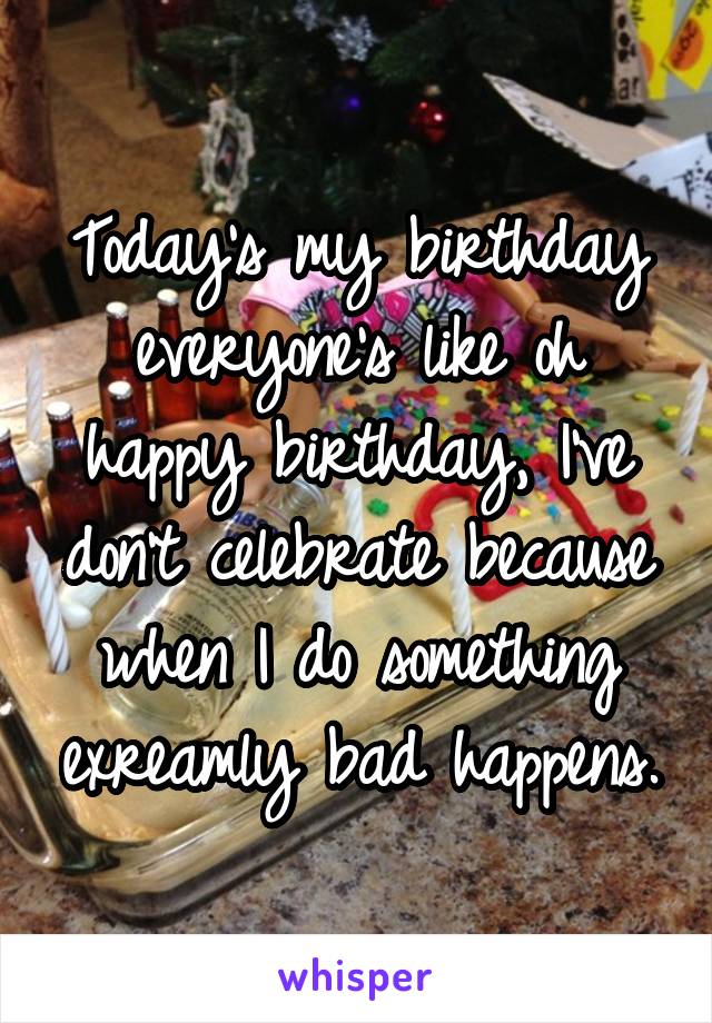 Today's my birthday everyone's like oh happy birthday, I've don't celebrate because when I do something exreamly bad happens.