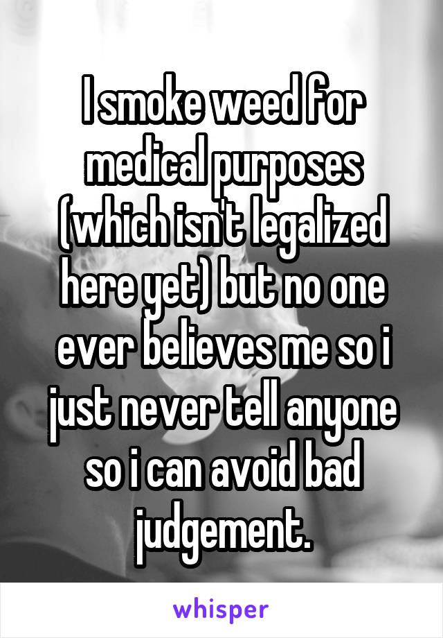 I smoke weed for medical purposes (which isn't legalized here yet) but no one ever believes me so i just never tell anyone so i can avoid bad judgement.