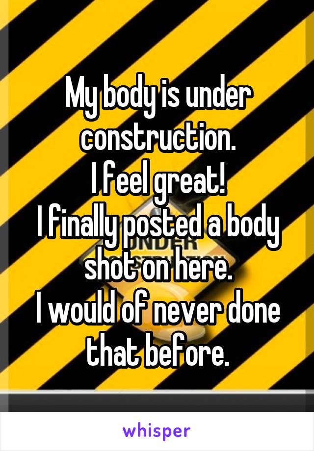 My body is under construction.
I feel great!
I finally posted a body shot on here.
I would of never done that before.