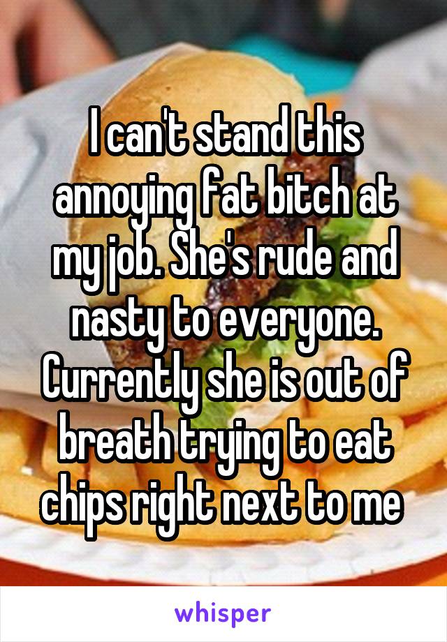 I can't stand this annoying fat bitch at my job. She's rude and nasty to everyone. Currently she is out of breath trying to eat chips right next to me 