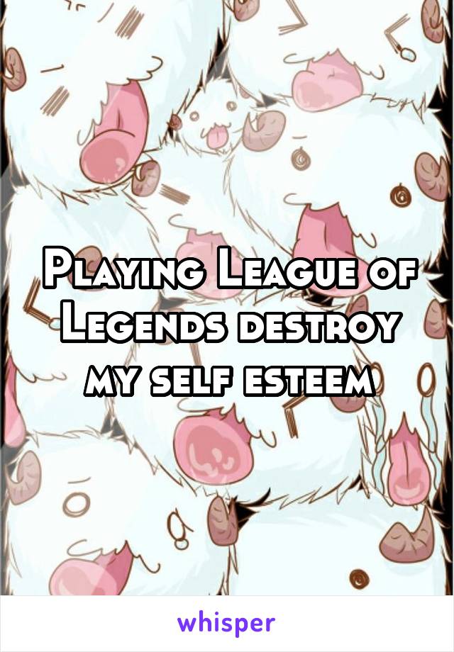 Playing League of Legends destroy my self esteem