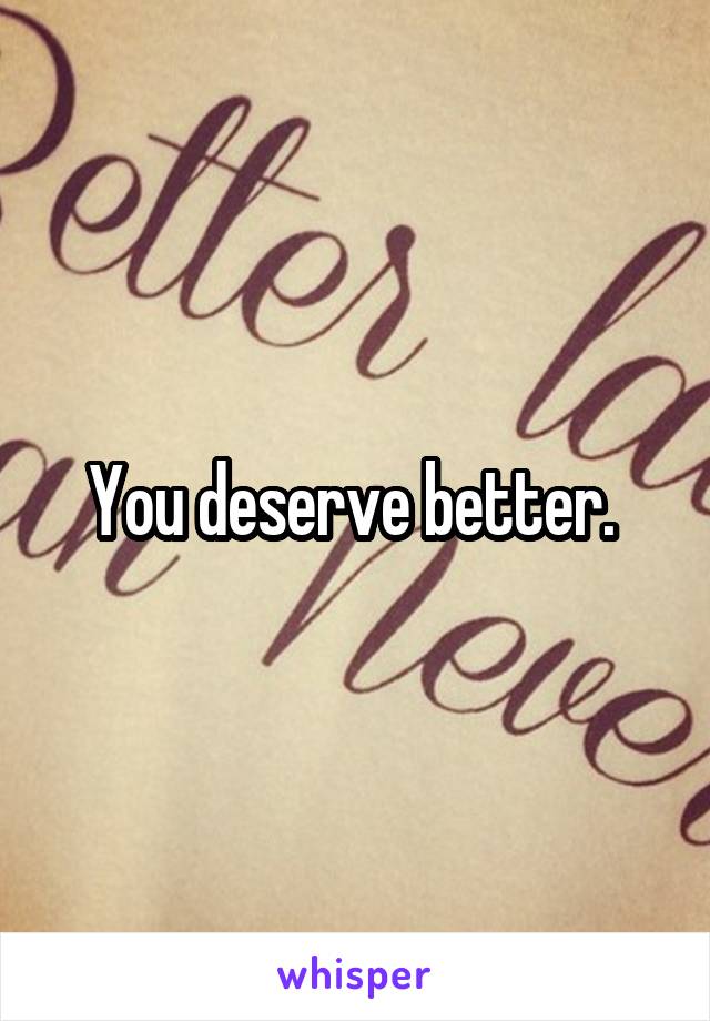 You deserve better. 