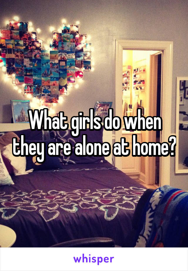 What girls do when they are alone at home?