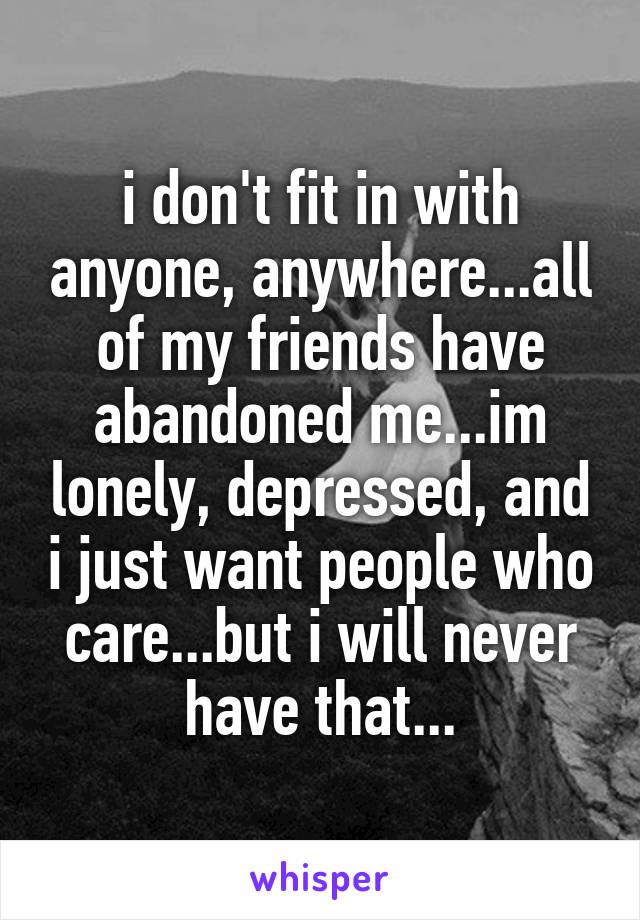 i don't fit in with anyone, anywhere...all of my friends have abandoned me...im lonely, depressed, and i just want people who care...but i will never have that...