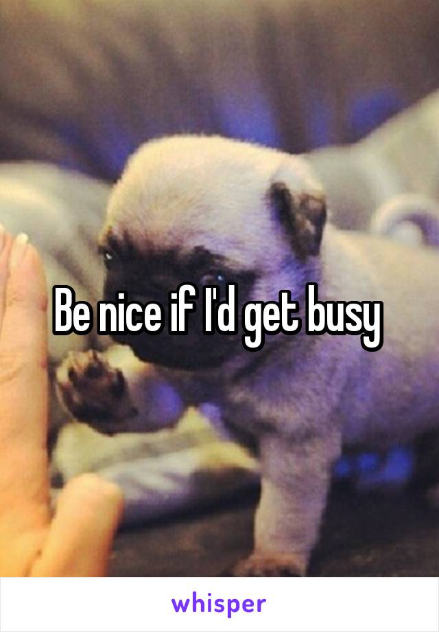 Be nice if I'd get busy 