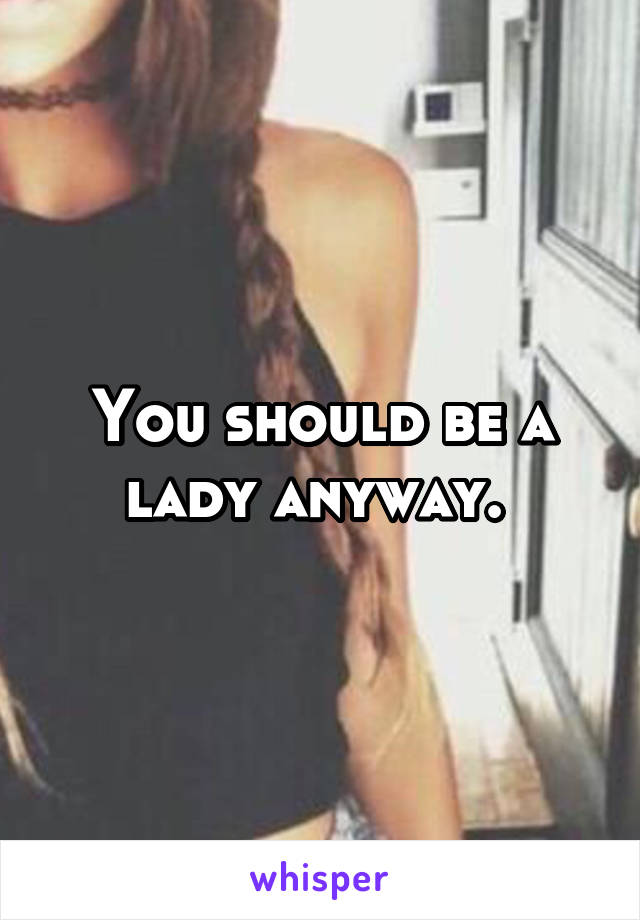 You should be a lady anyway. 