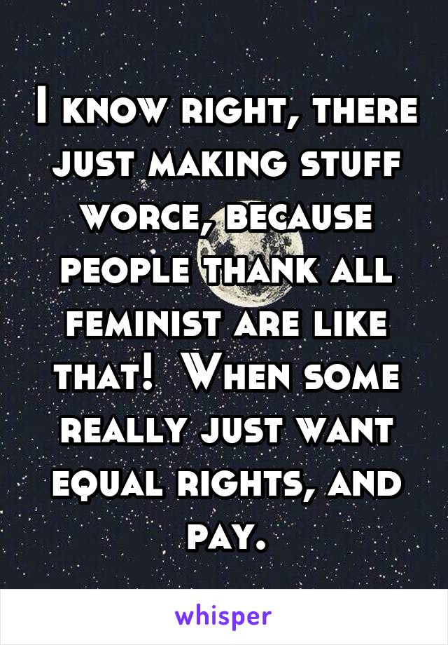 I know right, there just making stuff worce, because people thank all feminist are like that!  When some really just want equal rights, and pay.