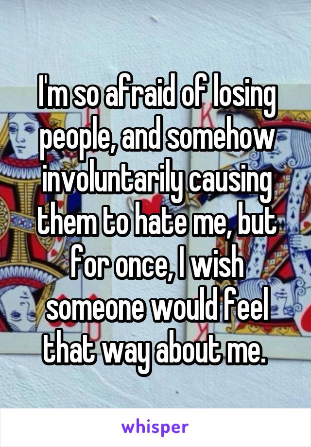 I'm so afraid of losing people, and somehow involuntarily causing them to hate me, but for once, I wish someone would feel that way about me. 