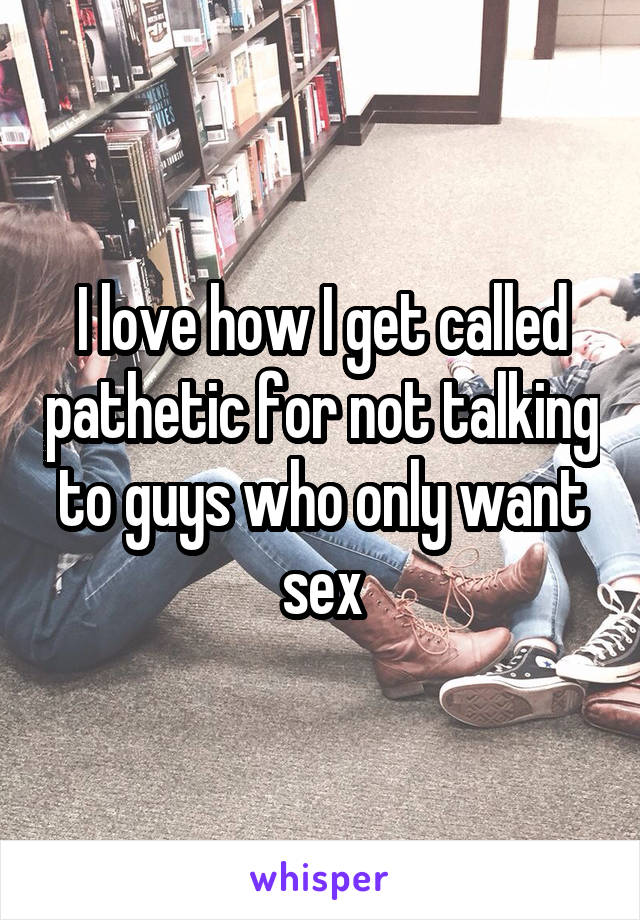 I love how I get called pathetic for not talking to guys who only want sex