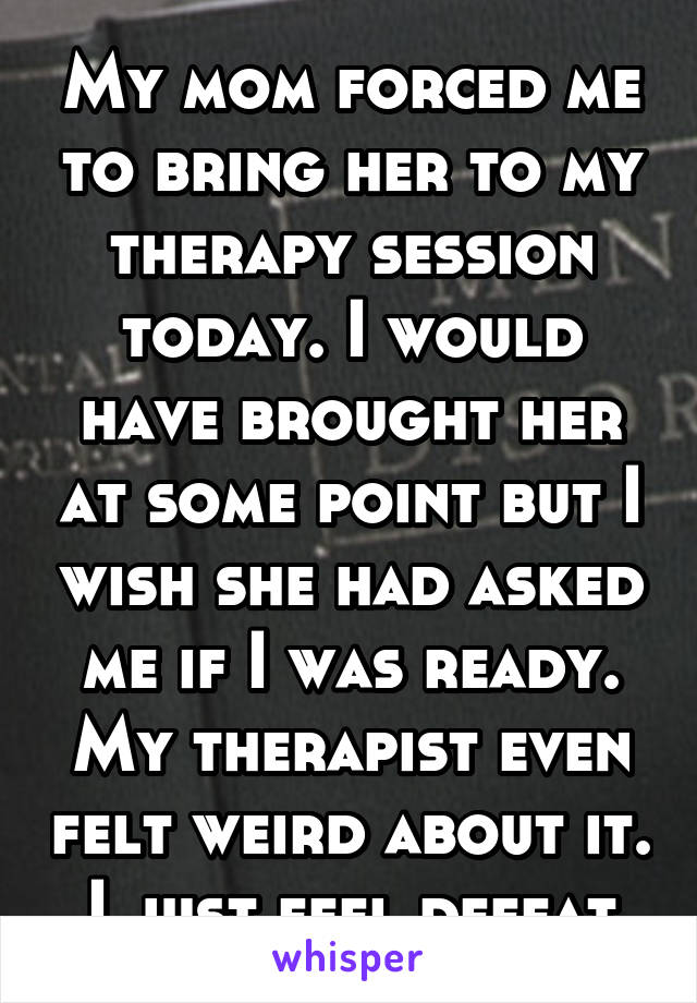 My mom forced me to bring her to my therapy session today. I would have brought her at some point but I wish she had asked me if I was ready. My therapist even felt weird about it. I just feel defeat