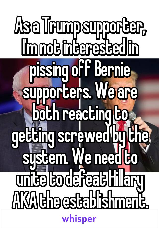 As a Trump supporter, I'm not interested in pissing off Bernie supporters. We are both reacting to getting screwed by the system. We need to unite to defeat Hillary AKA the establishment.