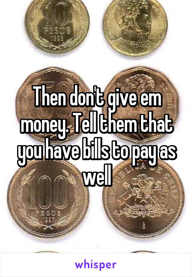 Then don't give em money. Tell them that you have bills to pay as well