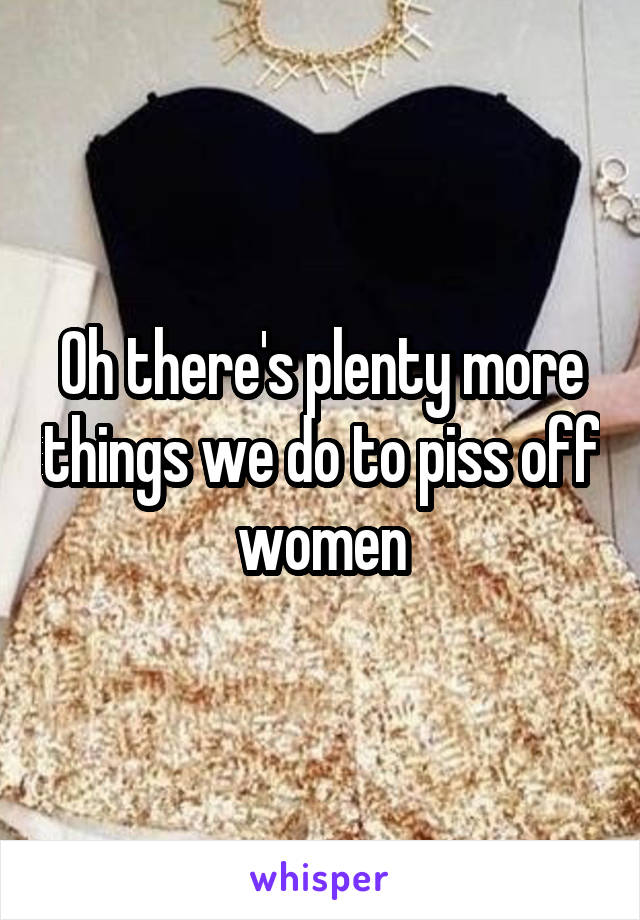 Oh there's plenty more things we do to piss off women