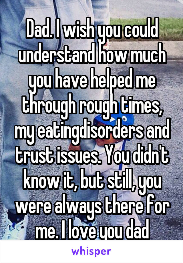 Dad. I wish you could understand how much you have helped me through rough times, my eatingdisorders and trust issues. You didn't know it, but still, you were always there for me. I love you dad