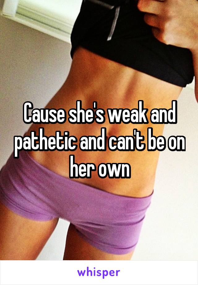 Cause she's weak and pathetic and can't be on her own