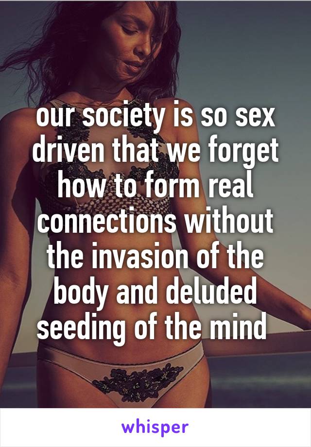 our society is so sex driven that we forget how to form real connections without the invasion of the body and deluded seeding of the mind 