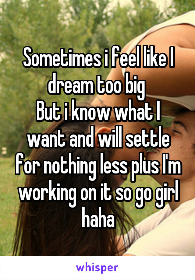 Sometimes i feel like I dream too big 
But i know what I want and will settle for nothing less plus I'm working on it so go girl haha