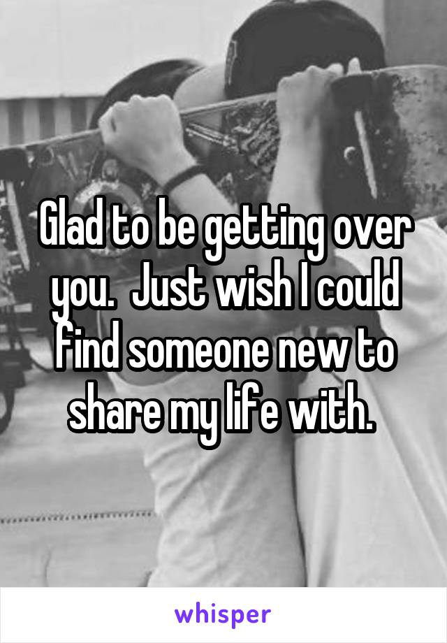 Glad to be getting over you.  Just wish I could find someone new to share my life with. 