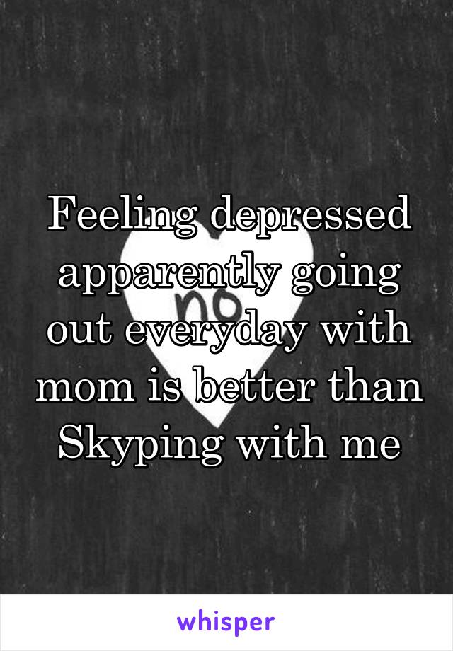 Feeling depressed apparently going out everyday with mom is better than Skyping with me