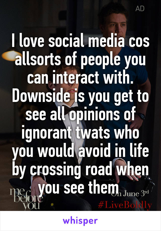 I love social media cos allsorts of people you can interact with. Downside is you get to see all opinions of ignorant twats who you would avoid in life by crossing road when you see them 