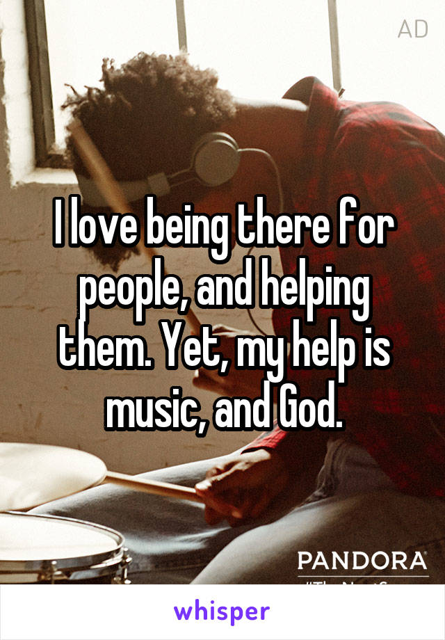 I love being there for people, and helping them. Yet, my help is music, and God.