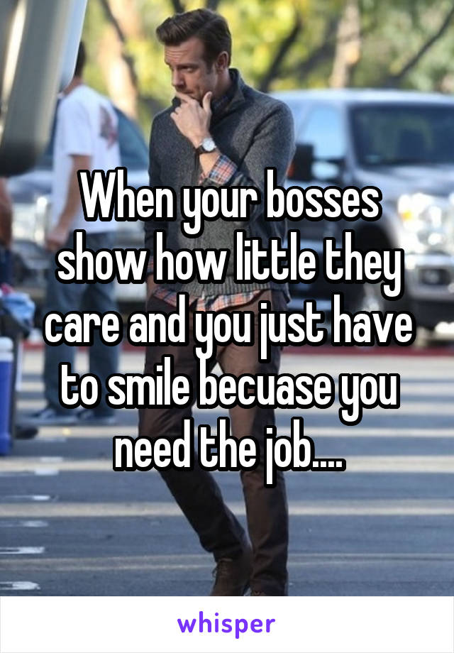 When your bosses show how little they care and you just have to smile becuase you need the job....