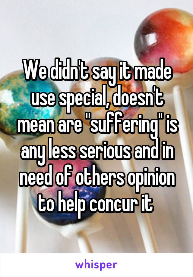 We didn't say it made use special, doesn't mean are "suffering" is any less serious and in need of others opinion to help concur it 