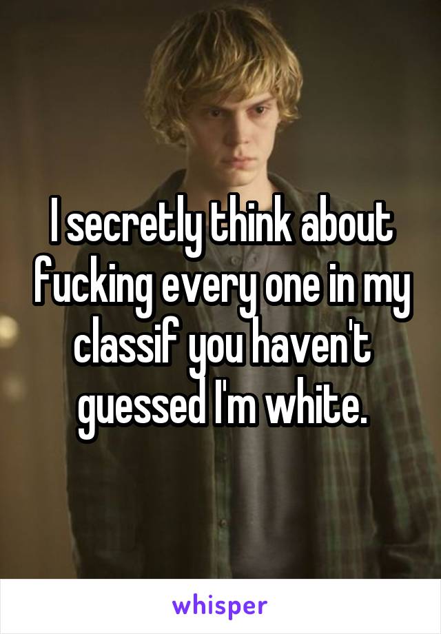 I secretly think about fucking every one in my class\\\if you haven't guessed I'm white.