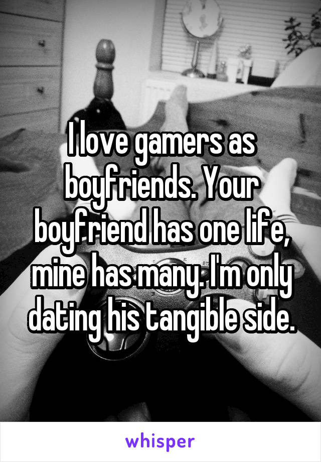 I love gamers as boyfriends. Your boyfriend has one life, mine has many. I'm only dating his tangible side.