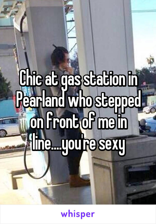 Chic at gas station in Pearland who stepped on front of me in line....you're sexy