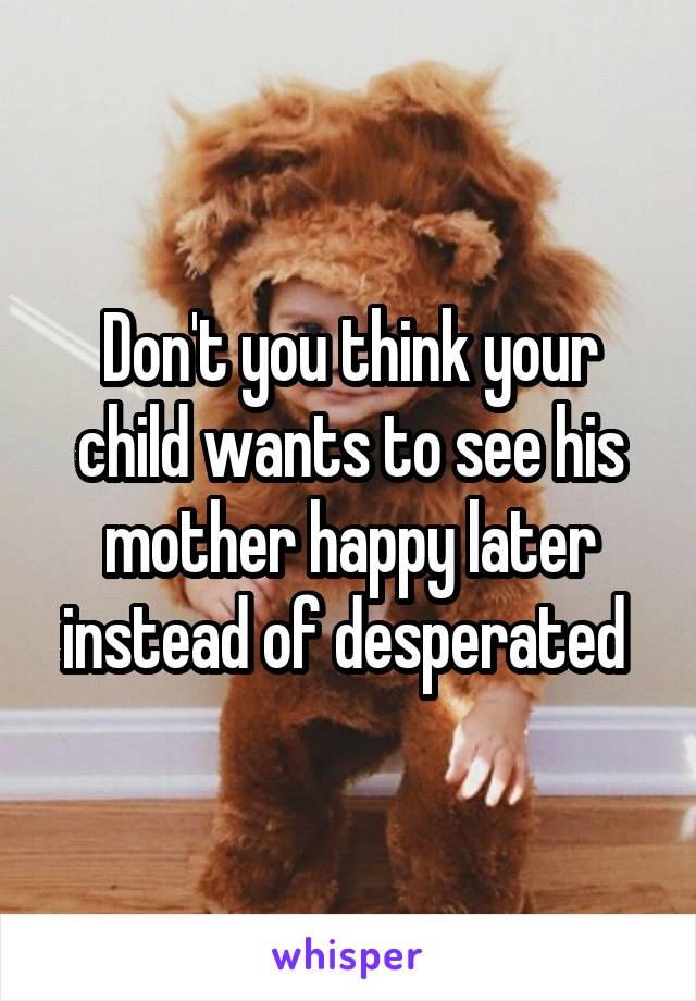 Don't you think your child wants to see his mother happy later instead of desperated 