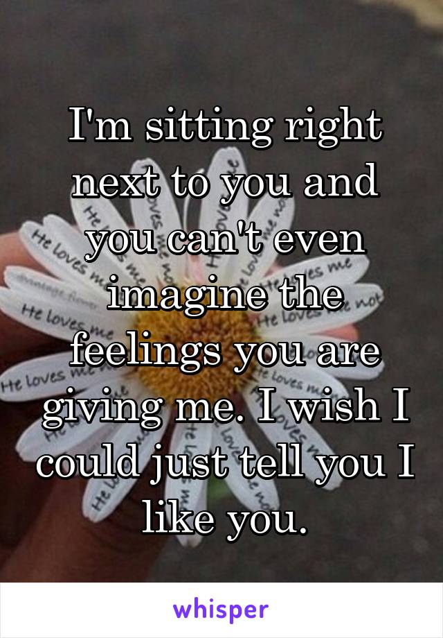 I'm sitting right next to you and you can't even imagine the feelings you are giving me. I wish I could just tell you I like you.