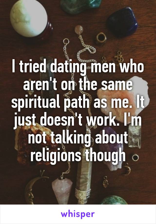 I tried dating men who aren't on the same spiritual path as me. It just doesn't work. I'm not talking about religions though