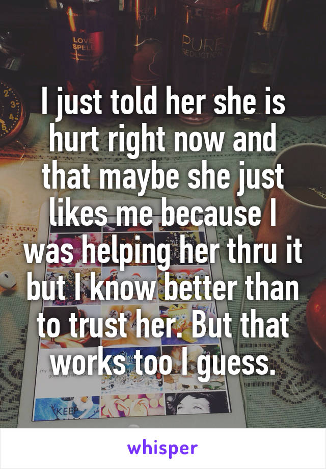 I just told her she is hurt right now and that maybe she just likes me because I was helping her thru it but I know better than to trust her. But that works too I guess.