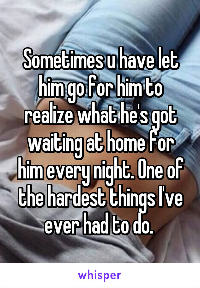 Sometimes u have let him go for him to realize what he's got waiting at home for him every night. One of the hardest things I've ever had to do. 