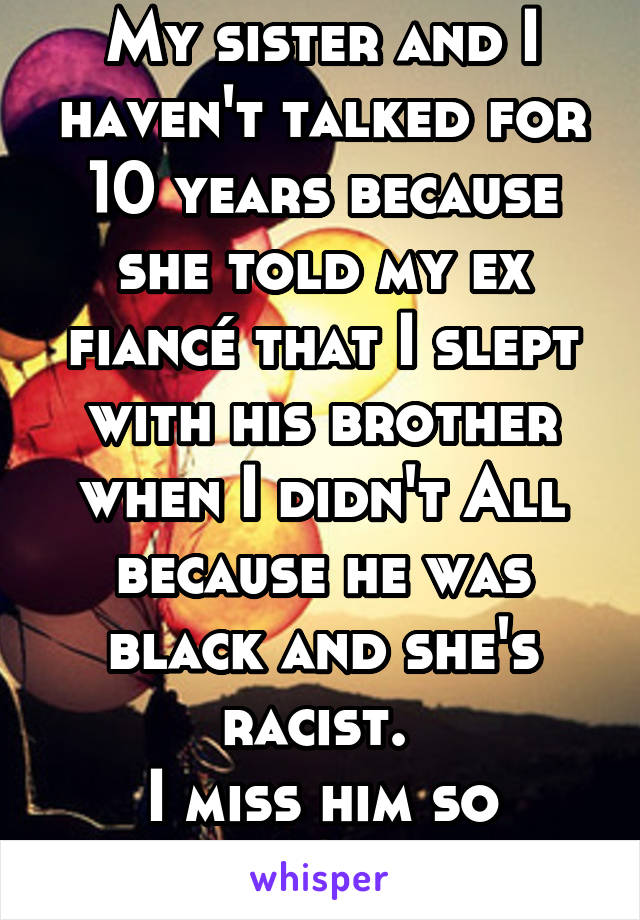 My sister and I haven't talked for 10 years because she told my ex fiancé that I slept with his brother when I didn't All because he was black and she's racist. 
I miss him so much, but not her. 