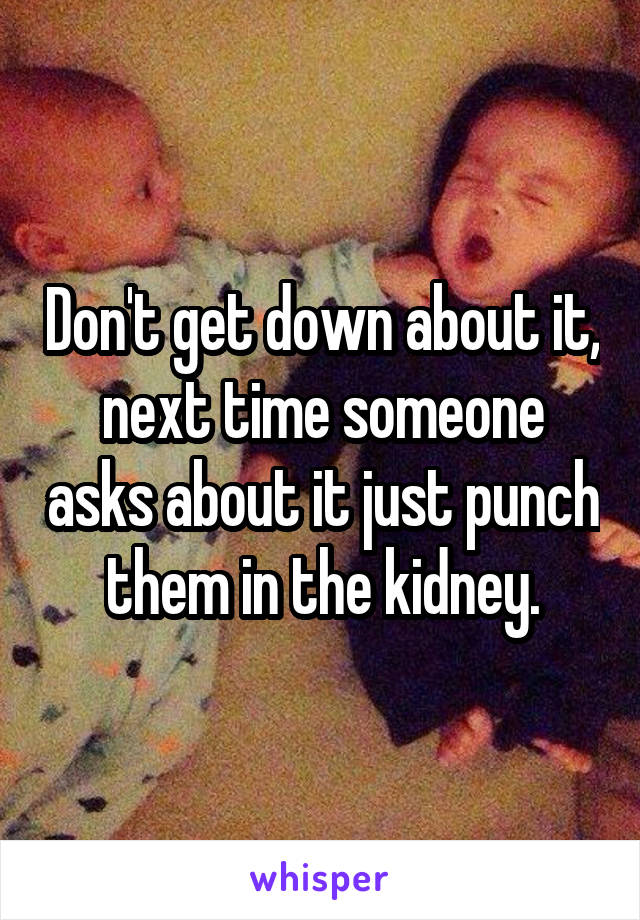 Don't get down about it, next time someone asks about it just punch them in the kidney.