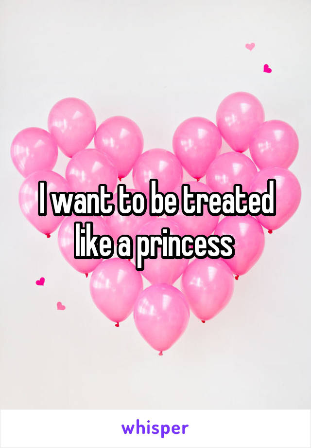 I want to be treated like a princess 