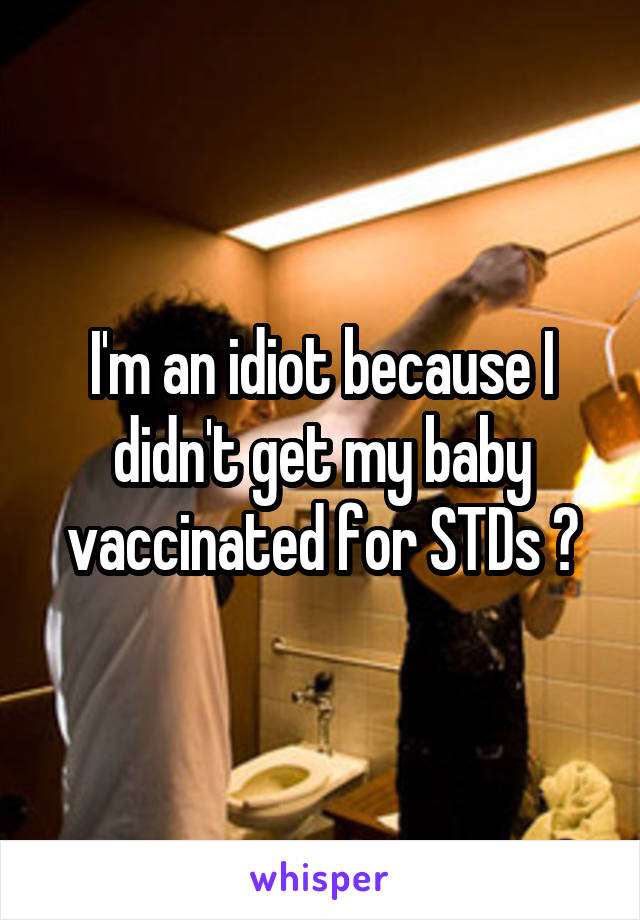 I'm an idiot because I didn't get my baby vaccinated for STDs ?