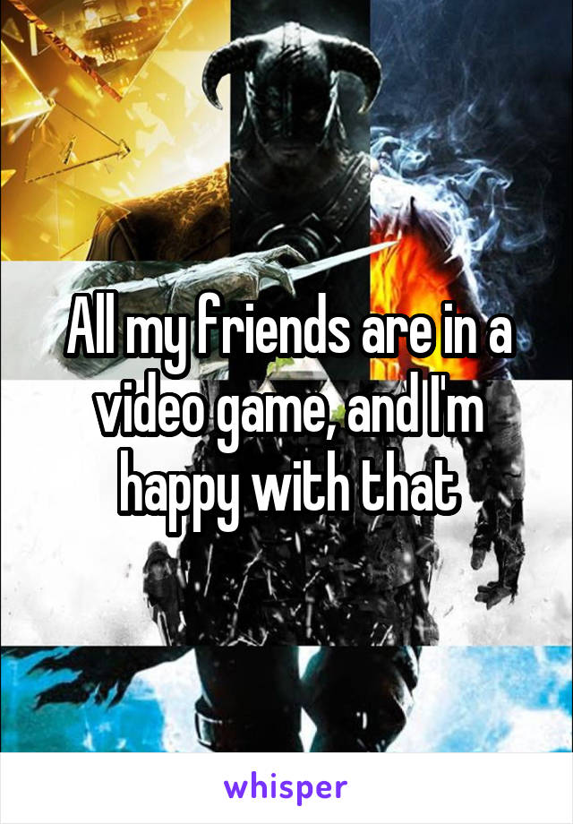 All my friends are in a video game, and I'm happy with that